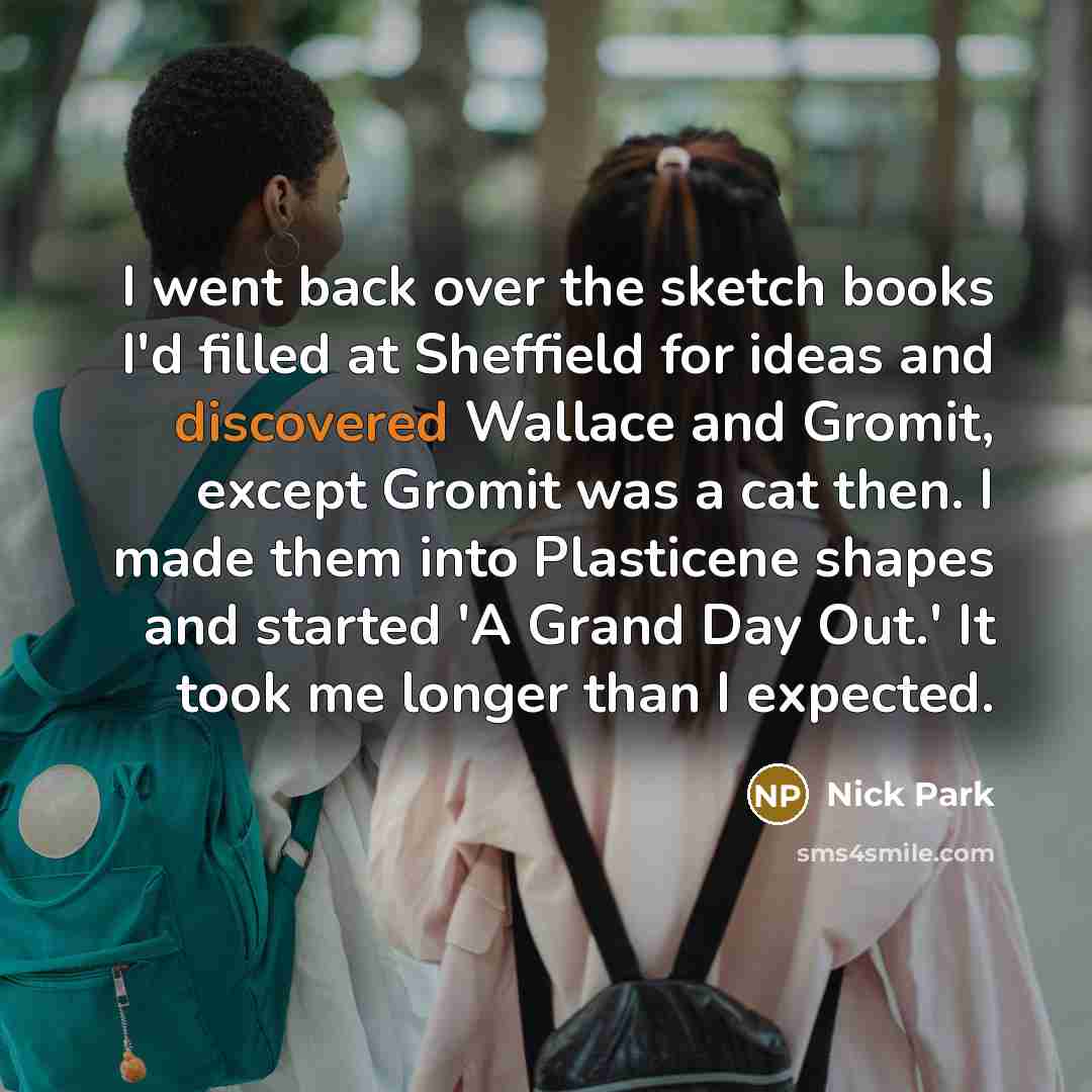 “I went back over the sketch books I'd filled at Sheffield for ideas and discovered Wallace and Gromit, except Gromit was a cat then. I made them into Plasticene shapes and started 'A Grand Day Out.' It took me longer than I expected.” quote by Nick Park