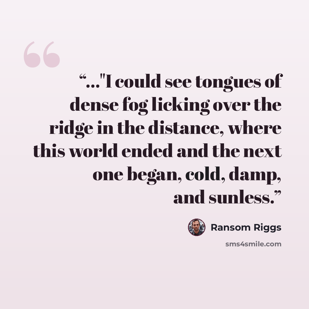“..."I could see tongues of dense fog licking over the ridge in the distance, where this world ended and the next one began, cold, damp, and sunless.” quote by Ransom Riggs