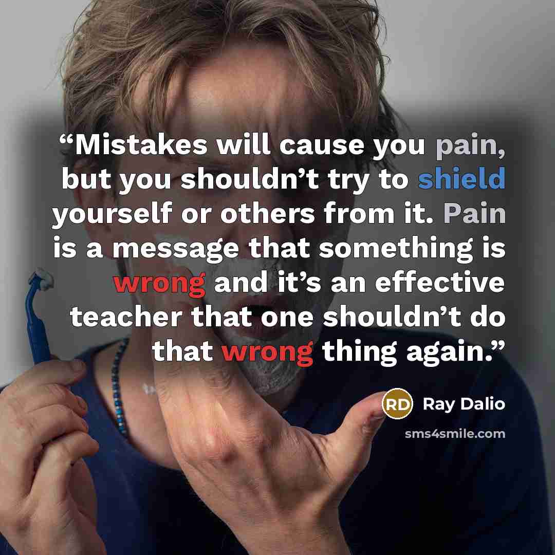 “Mistakes will cause you pain, but you shouldn’t try to shield yourself or others from it. Pain is a message that something is wrong and it’s an effective teacher that one shouldn’t do that wrong thing again.” quote by Ray Dalio
