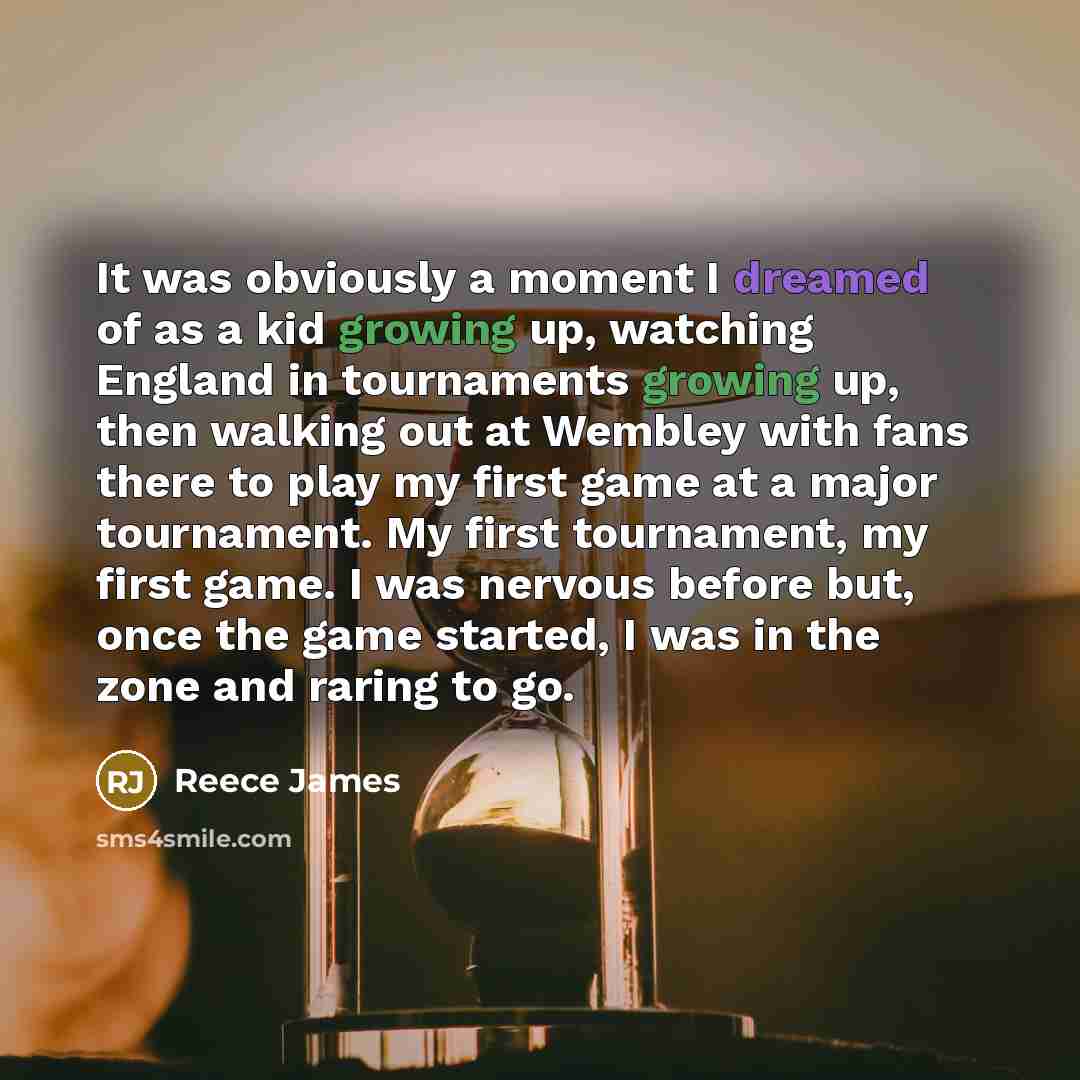 “It was obviously a moment I dreamed of as a kid growing up, watching England in tournaments growing up, then walking out at Wembley with fans there to play my first game at a major tournament. My first tournament, my first game. I was nervous before but, once the game started, I was in the zone…” quote by Reece James