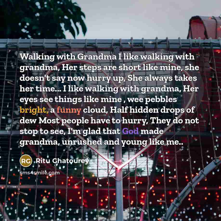 “Walking with Grandma I like walking with grandma, Her steps are short like mine, she doesn't say now hurry up, She always takes her time... I like walking with grandma, Her eyes see things like mine , wee pebbles bright, a funny cloud, Half hidden drops of dew Most people have to hurry, They do…” quote by Ritu Ghatourey