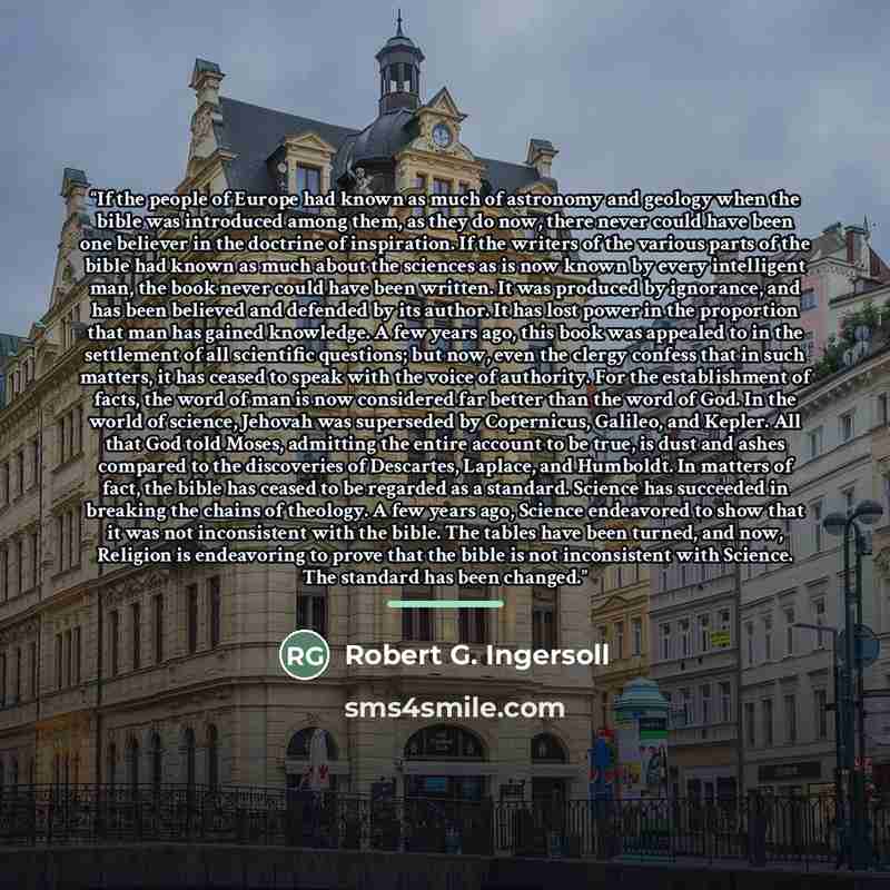 “If the people of Europe had known as much of astronomy and geology when the bible was introduced among them, as they do now, there never could have been one believer in the doctrine of inspiration. If the writers of the various parts of the bible had known as much about the sciences as is now…” quote by Robert G. Ingersoll