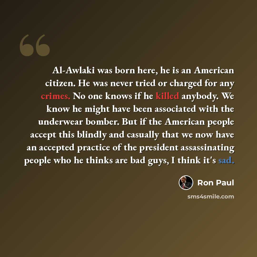 “Al-Awlaki was born here, he is an American citizen. He was never tried or charged for any crimes. No one knows if he killed anybody. We know he might have been associated with the underwear bomber. But if the American people accept this blindly and casually that we now have an accepted practice of…” quote by Ron Paul
