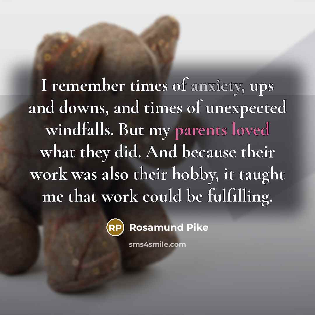 “I remember times of anxiety, ups and downs, and times of unexpected windfalls. But my parents loved what they did. And because their work was also their hobby, it taught me that work could be fulfilling.” quote by Rosamund Pike