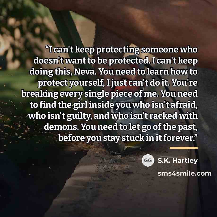 “I can't keep protecting someone who doesn't want to be protected. I can't keep doing this, Neva. You need to learn how to protect yourself, I just can't do it. You're breaking every single piece of me. You need to find the girl inside you who isn't afraid, who isn't guilty, and who isn't racked…” quote by S.K. Hartley