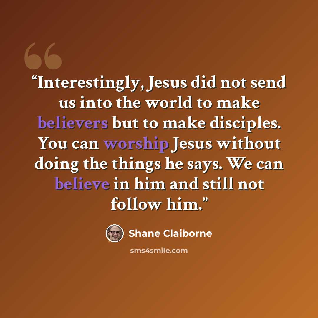 “Interestingly, Jesus did not send us into the world to make believers but to make disciples. You can worship Jesus without doing the things he says. We can believe in him and still not follow him.” quote by Shane Claiborne