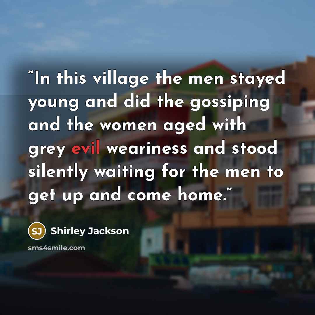 “In this village the men stayed young and did the gossiping and the women aged with grey evil weariness and stood silently waiting for the men to get up and come home.” quote by Shirley Jackson