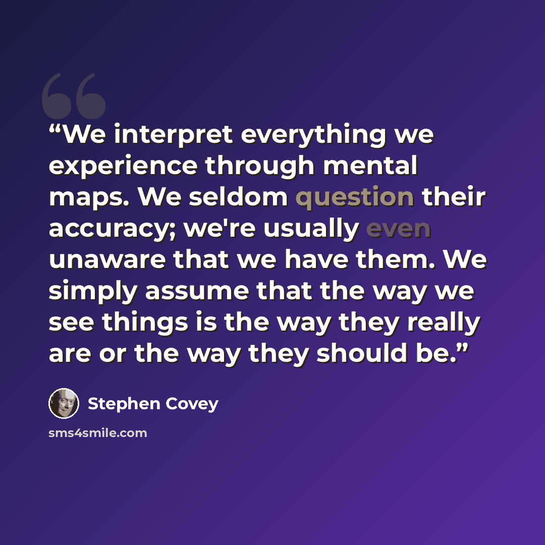 “We interpret everything we experience through mental maps. We seldom question their accuracy; we're usually even unaware that we have them. We simply assume that the way we see things is the way they really are or the way they should be.” quote by Stephen Covey