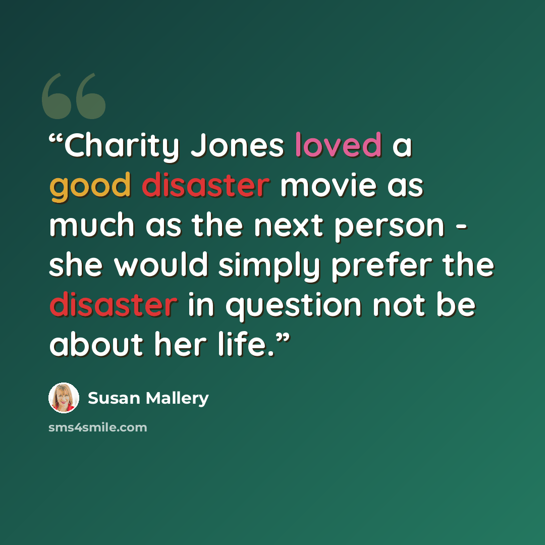 “Charity Jones loved a good disaster movie as much as the next person - she would simply prefer the disaster in question not be about her life.” quote by Susan Mallery