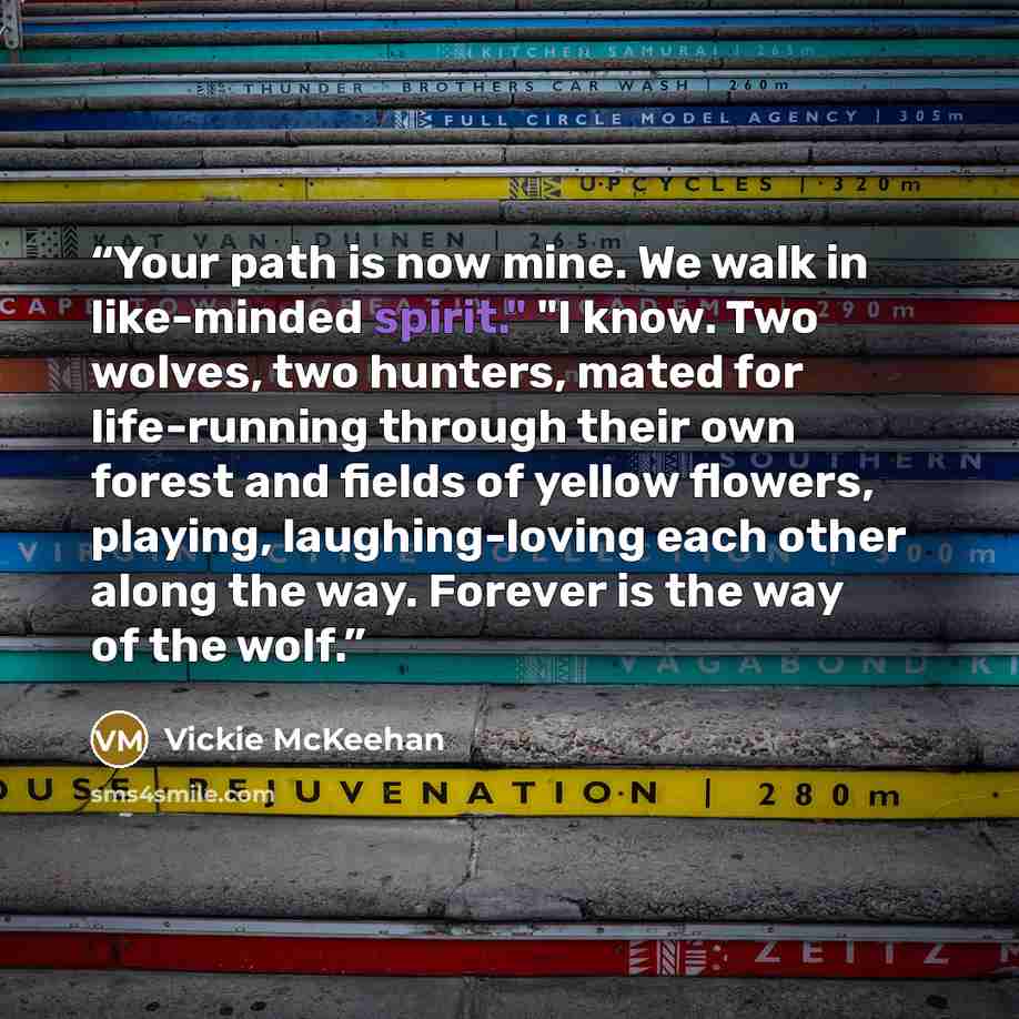“Your path is now mine. We walk in like-minded spirit." "I know. Two wolves, two hunters, mated for life-running through their own forest and fields of yellow flowers, playing, laughing-loving each other along the way. Forever is the way of the wolf.” quote by Vickie McKeehan