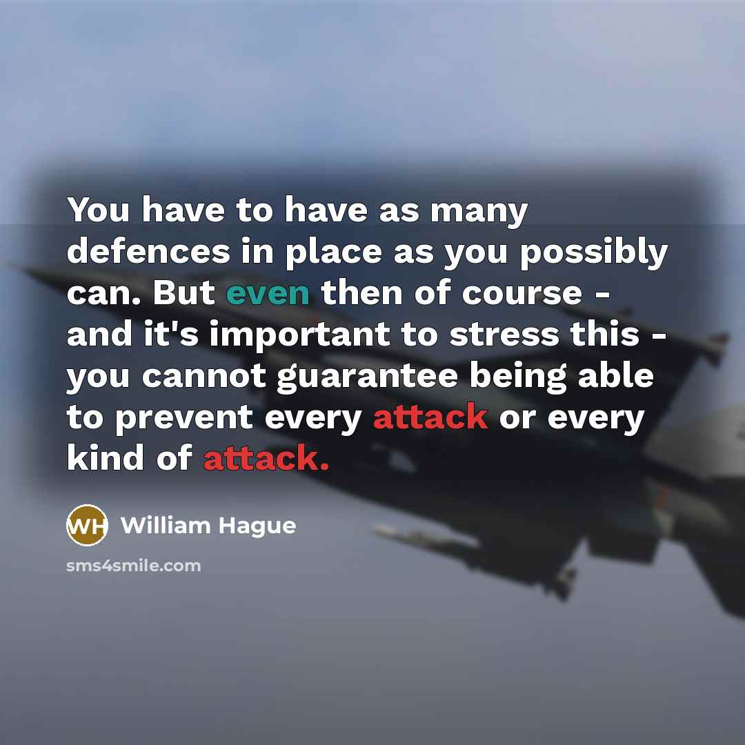 “You have to have as many defences in place as you possibly can. But even then of course - and it's important to stress this - you cannot guarantee being able to prevent every attack or every kind of attack.” quote by William Hague