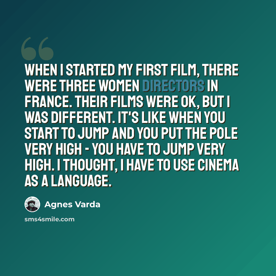 “When I started my first film, there were three women directors in France. Their films were OK, but I was different. It's like when you start to jump and you put the pole very high - you have to jump very high. I thought, I have to use cinema as a language.” quote by Agnes Varda