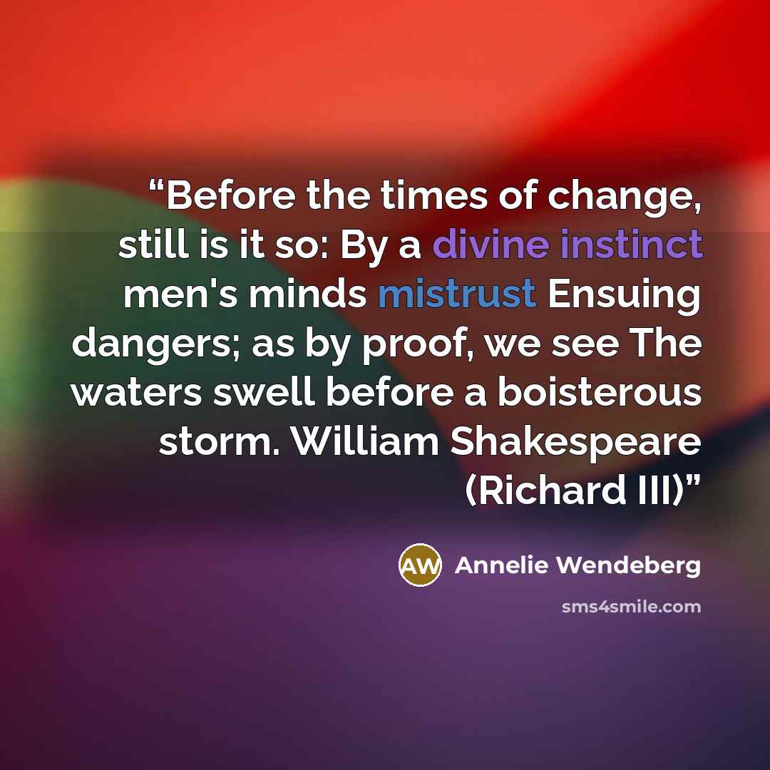 “Before the times of change, still is it so: By a divine instinct men's minds mistrust Ensuing dangers; as by proof, we see The waters swell before a boisterous storm. William Shakespeare (Richard III)” quote by Annelie Wendeberg