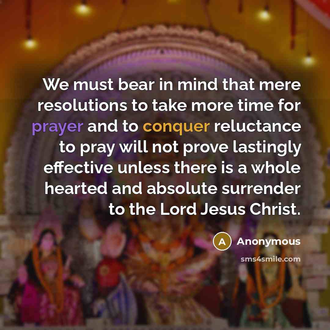 “We must bear in mind that mere resolutions to take more time for prayer and to conquer reluctance to pray will not prove lastingly effective unless there is a whole hearted and absolute surrender to the Lord Jesus Christ.” quote by Anonymous