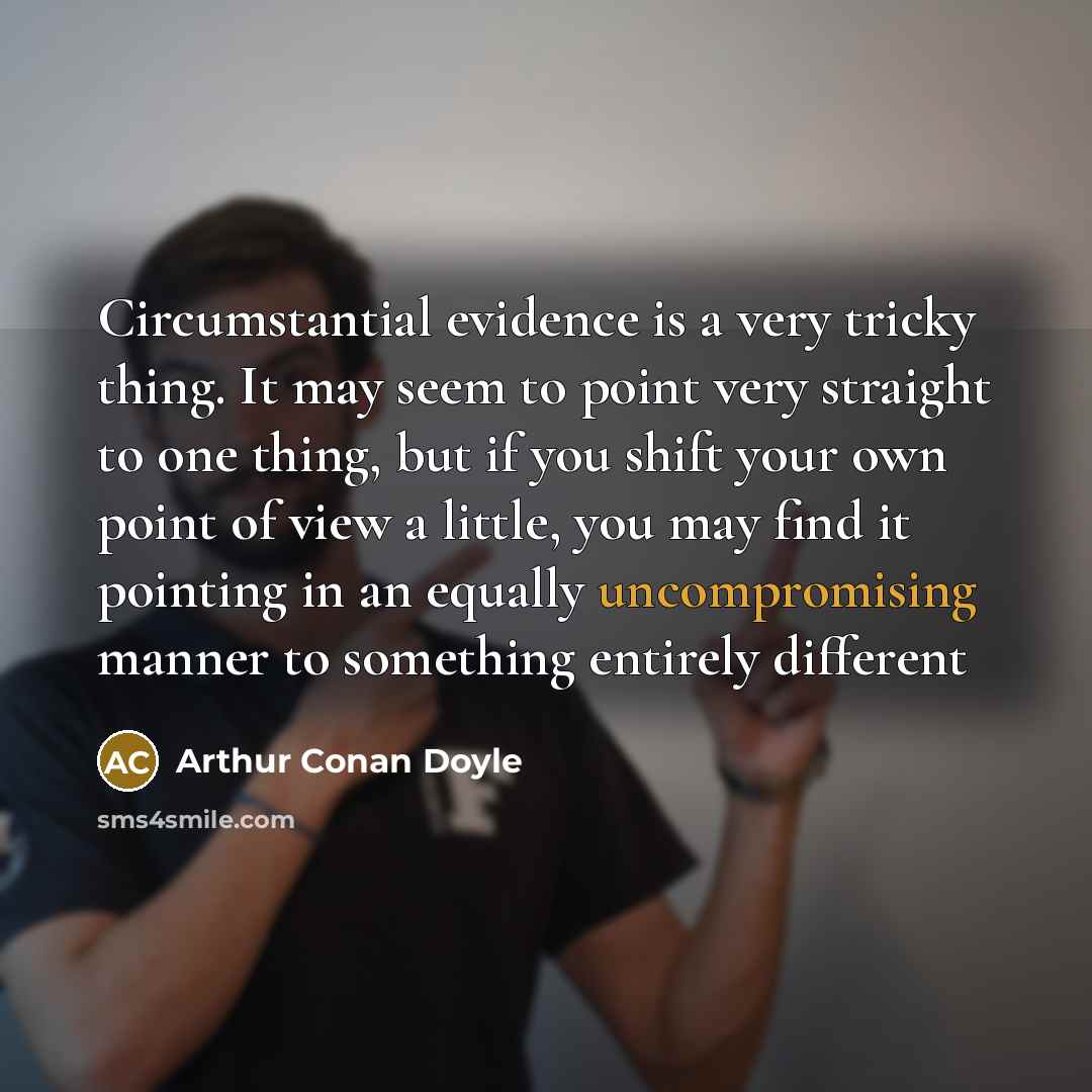 “Circumstantial evidence is a very tricky thing. It may seem to point very straight to one thing, but if you shift your own point of view a little, you may find it pointing in an equally uncompromising manner to something entirely different” quote by Arthur Conan Doyle