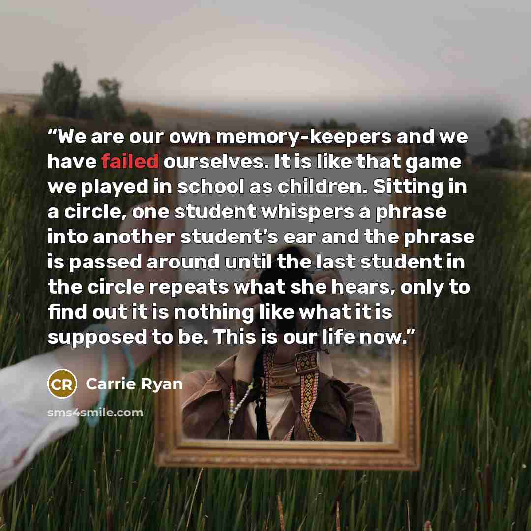 “We are our own memory-keepers and we have failed ourselves. It is like that game we played in school as children. Sitting in a circle, one student whispers a phrase into another student’s ear and the phrase is passed around until the last student in the circle repeats what she hears, only to find…” quote by Carrie Ryan