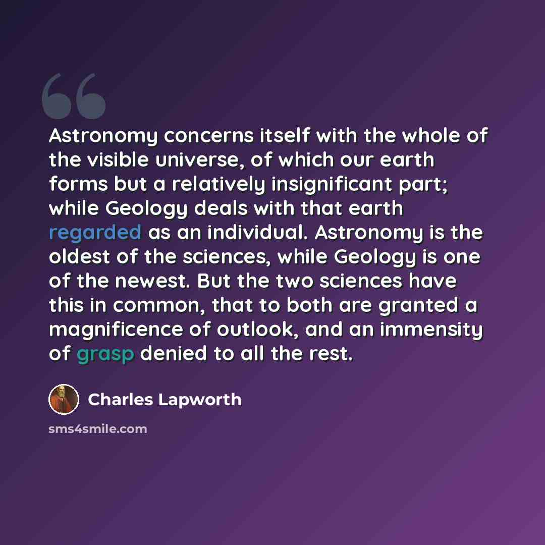 “Astronomy concerns itself with the whole of the visible universe, of which our earth forms but a relatively insignificant part; while Geology deals with that earth regarded as an individual. Astronomy is the oldest of the sciences, while Geology is one of the newest. But the two sciences have this…” quote by Charles Lapworth