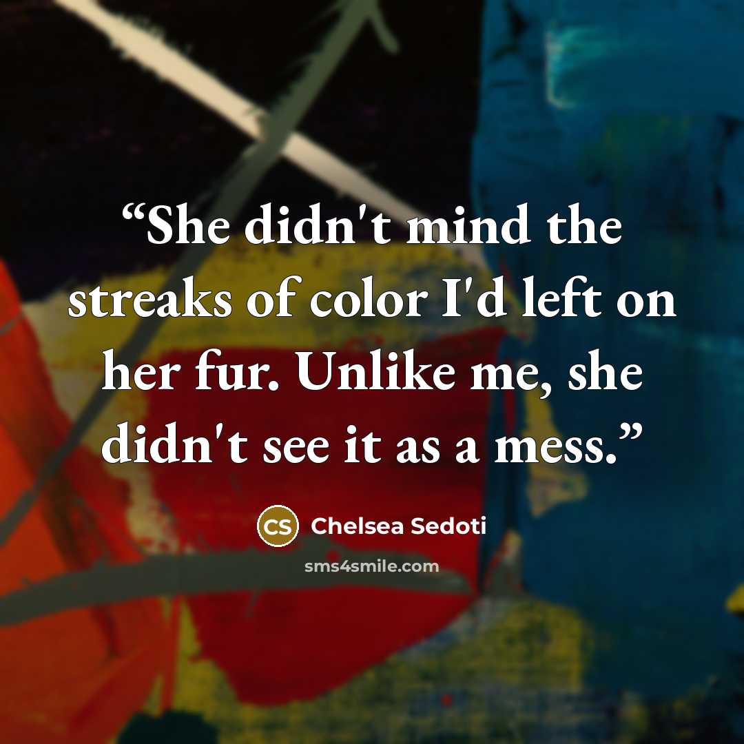 “She didn't mind the streaks of color I'd left on her fur. Unlike me, she didn't see it as a mess.” quote by Chelsea Sedoti