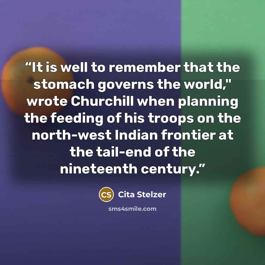 “It is well to remember that the stomach governs the world," wrote Churchill when planning the feeding of his troops on the north-west Indian frontier at the tail-end of the nineteenth century.” quote by Cita Stelzer