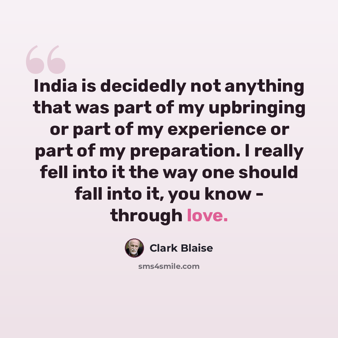 “India is decidedly not anything that was part of my upbringing or part of my experience or part of my preparation. I really fell into it the way one should fall into it, you know - through love.” quote by Clark Blaise