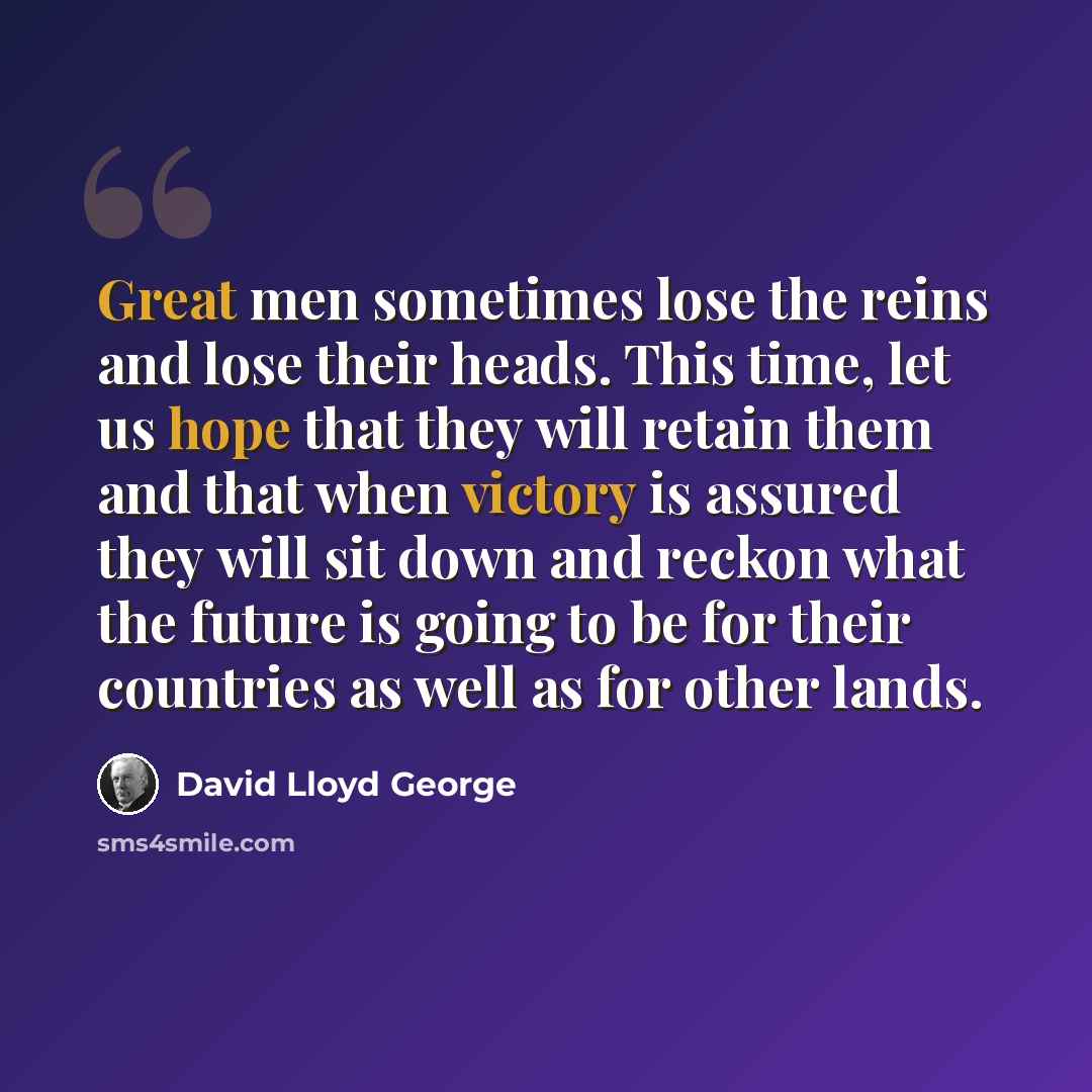 “Great men sometimes lose the reins and lose their heads. This time, let us hope that they will retain them and that when victory is assured they will sit down and reckon what the future is going to be for their countries as well as for other lands.” quote by David Lloyd George