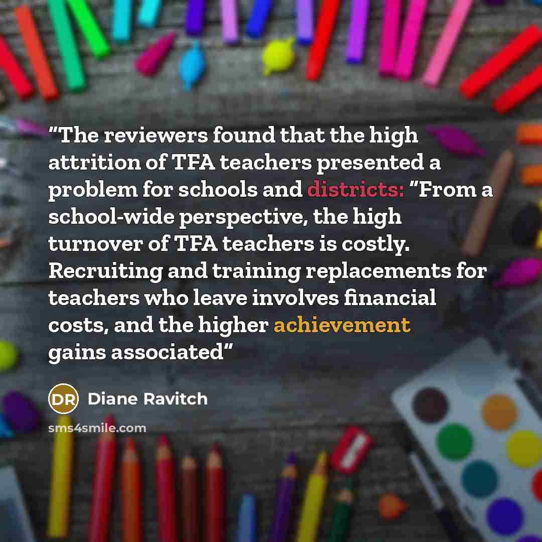 “The reviewers found that the high attrition of TFA teachers presented a problem for schools and districts: “From a school-wide perspective, the high turnover of TFA teachers is costly. Recruiting and training replacements for teachers who leave involves financial costs, and the higher achievement…” quote by Diane Ravitch