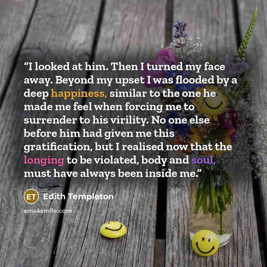 “I looked at him. Then I turned my face away. Beyond my upset I was flooded by a deep happiness, similar to the one he made me feel when forcing me to surrender to his virility. No one else before him had given me this gratification, but I realised now that the longing to be violated, body and…” quote by Edith Templeton
