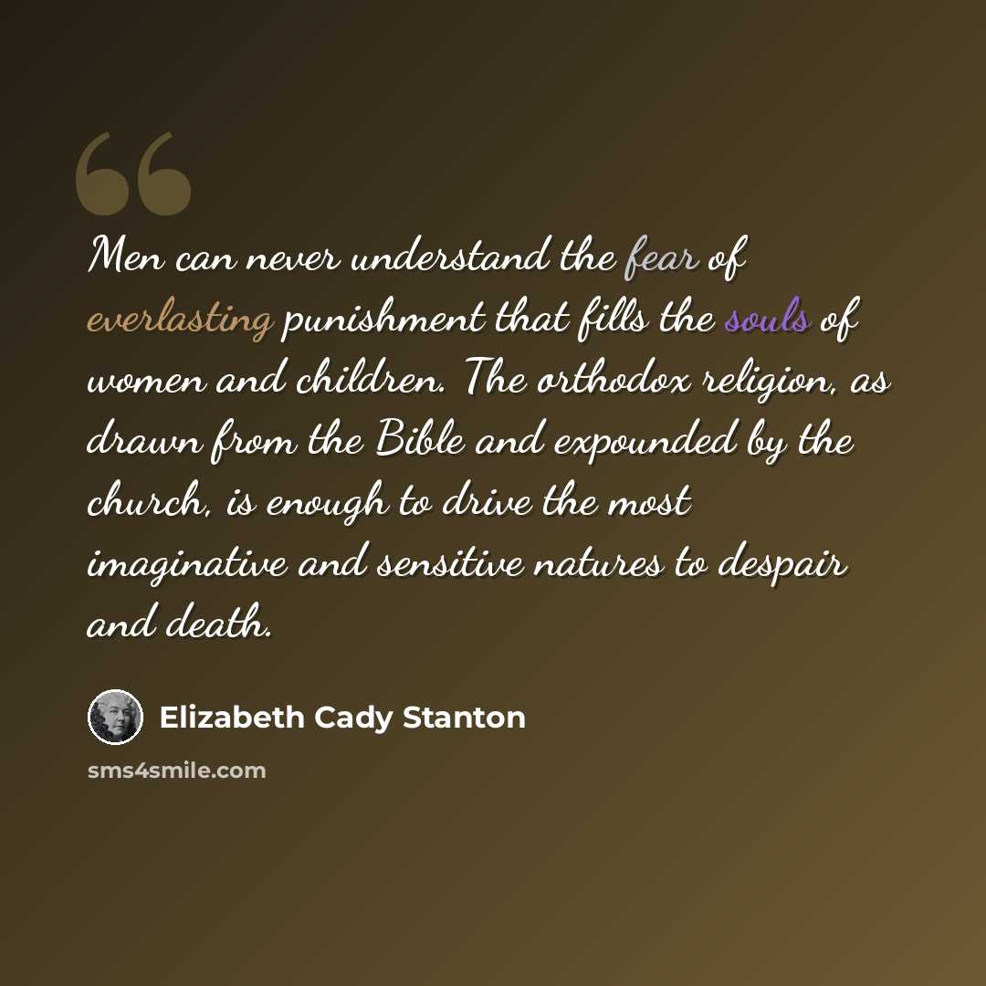“Men can never understand the fear of everlasting punishment that fills the souls of women and children. The orthodox religion, as drawn from the Bible and expounded by the church, is enough to drive the most imaginative and sensitive natures to despair and death.” quote by Elizabeth Cady Stanton