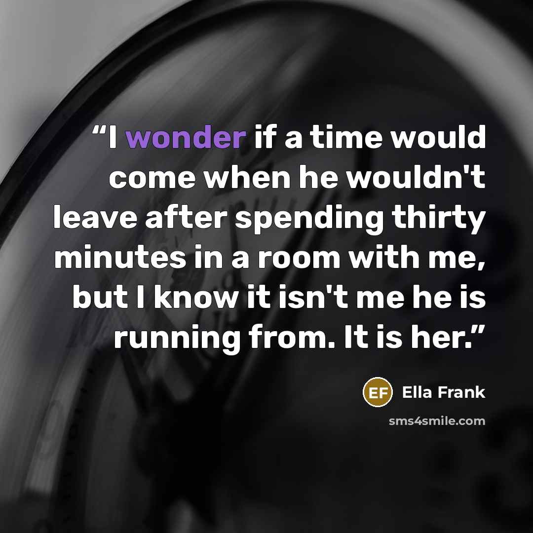 “I wonder if a time would come when he wouldn't leave after spending thirty minutes in a room with me, but I know it isn't me he is running from. It is her.” quote by Ella Frank