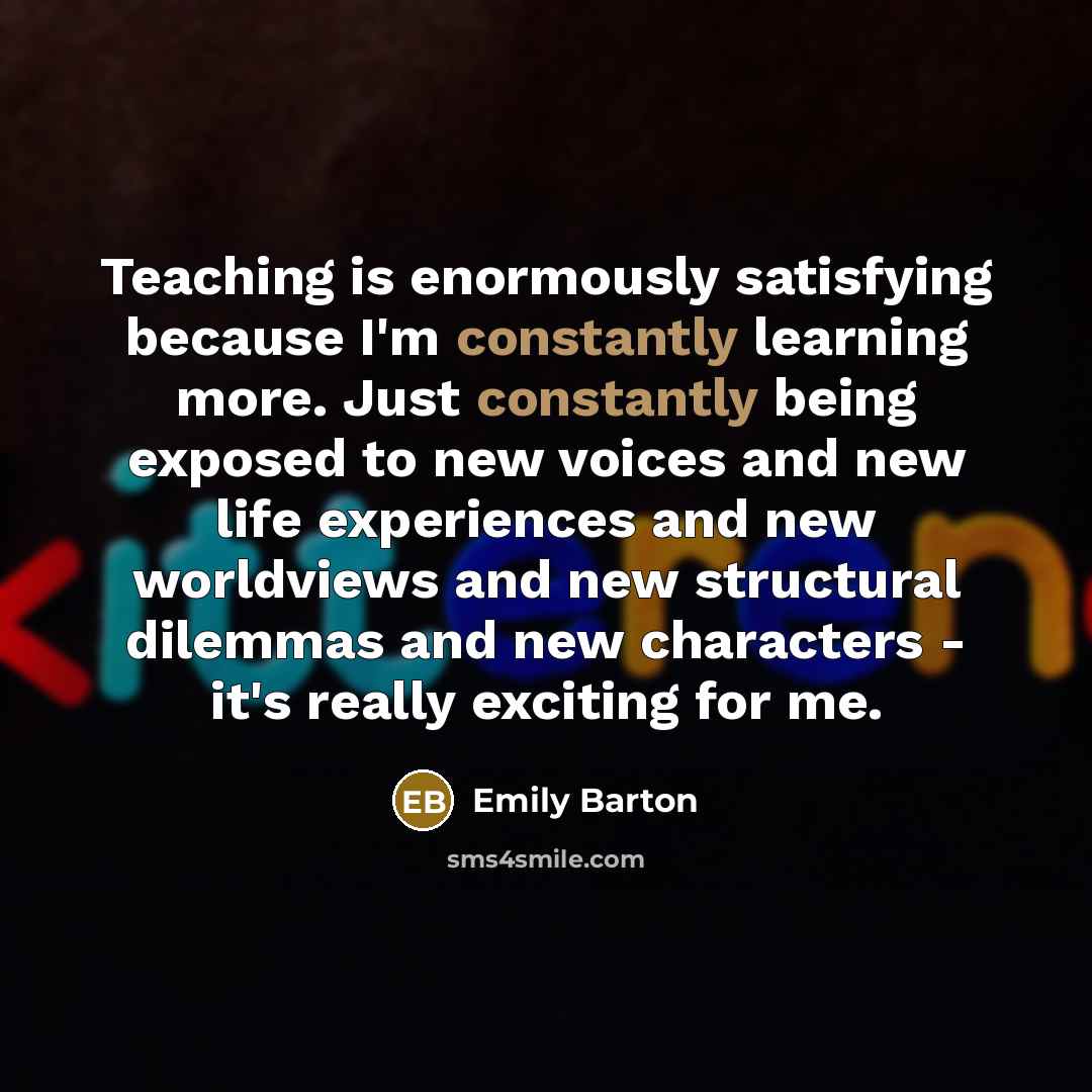 “Teaching is enormously satisfying because I'm constantly learning more. Just constantly being exposed to new voices and new life experiences and new worldviews and new structural dilemmas and new characters - it's really exciting for me.” quote by Emily Barton