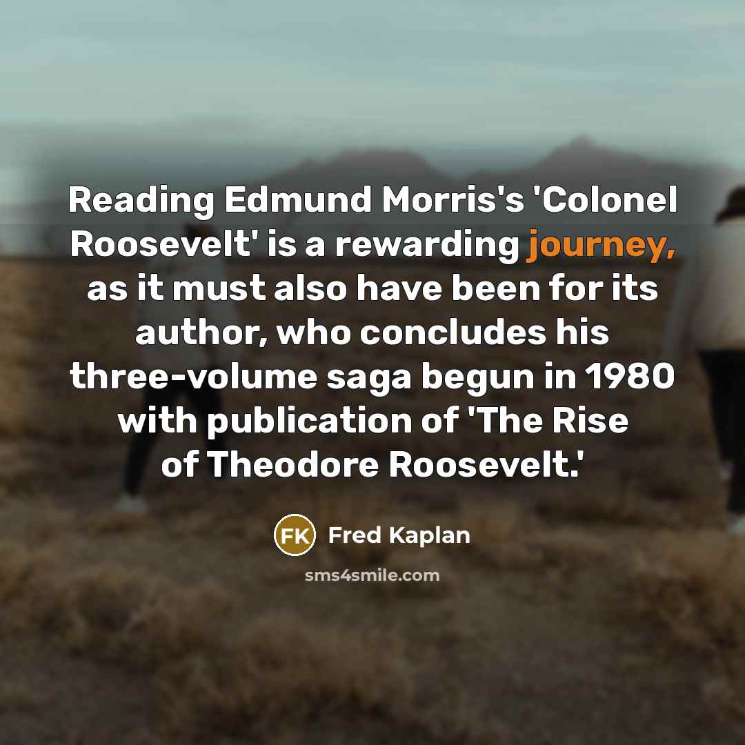 “Reading Edmund Morris's 'Colonel Roosevelt' is a rewarding journey, as it must also have been for its author, who concludes his three-volume saga begun in 1980 with publication of 'The Rise of Theodore Roosevelt.'” quote by Fred Kaplan