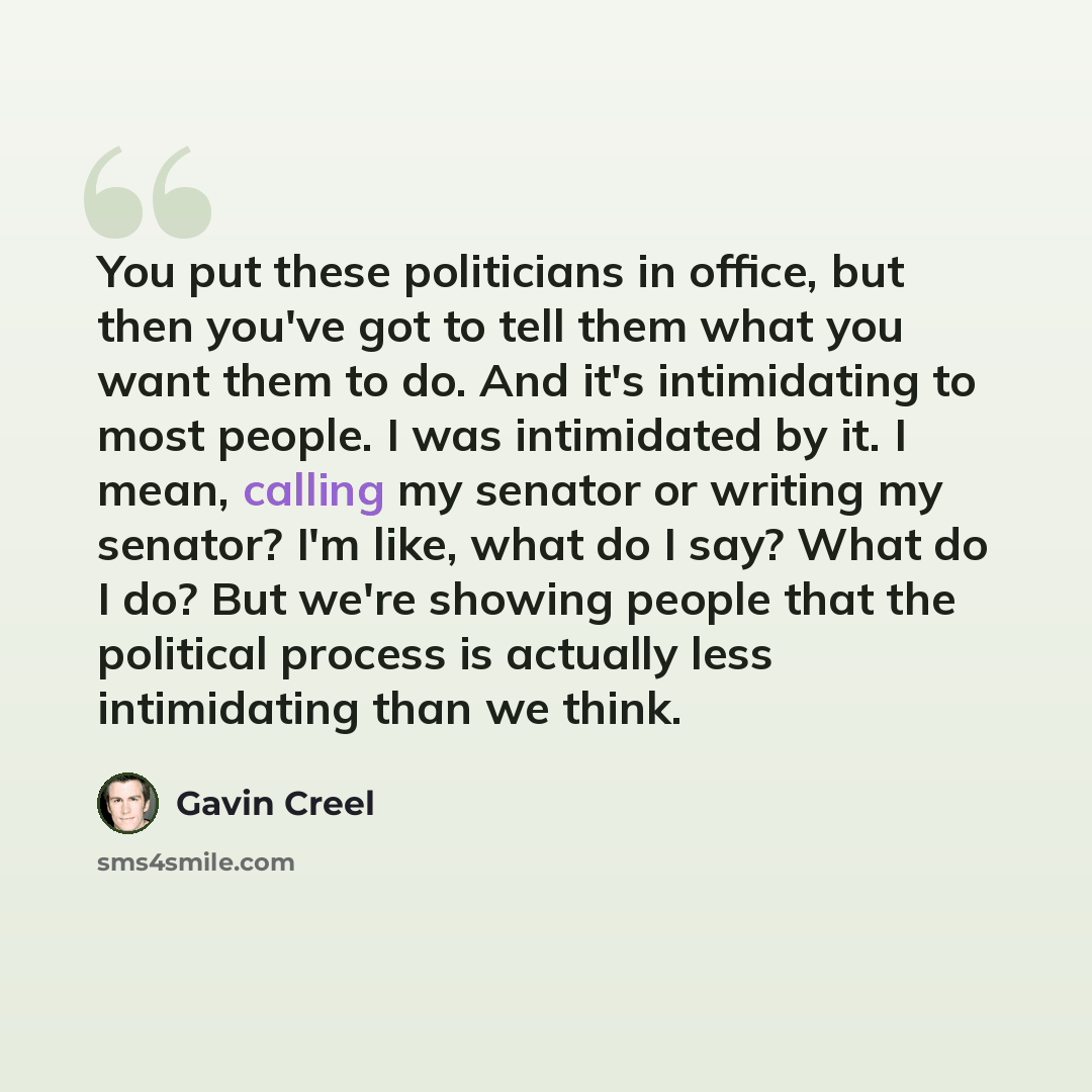 “You put these politicians in office, but then you've got to tell them what you want them to do. And it's intimidating to most people. I was intimidated by it. I mean, calling my senator or writing my senator? I'm like, what do I say? What do I do? But we're showing people that the political…” quote by Gavin Creel