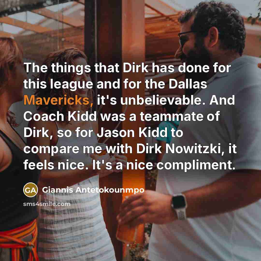 “The things that Dirk has done for this league and for the Dallas Mavericks, it's unbelievable. And Coach Kidd was a teammate of Dirk, so for Jason Kidd to compare me with Dirk Nowitzki, it feels nice. It's a nice compliment.” quote by Giannis Antetokounmpo