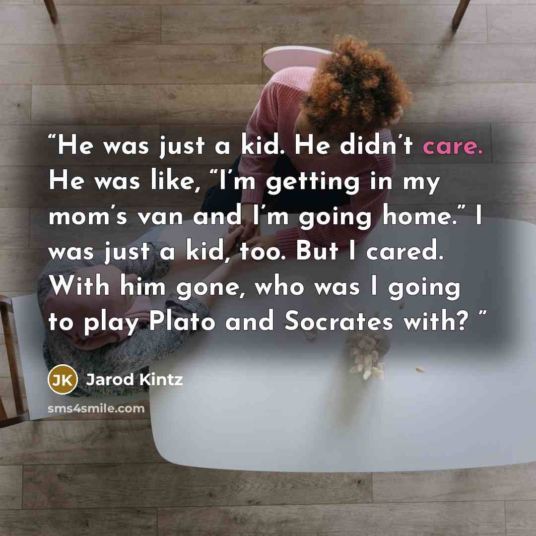 “He was just a kid. He didn’t care. He was like, “I’m getting in my mom’s van and I’m going home.” I was just a kid, too. But I cared. With him gone, who was I going to play Plato and Socrates with?” quote by Jarod Kintz