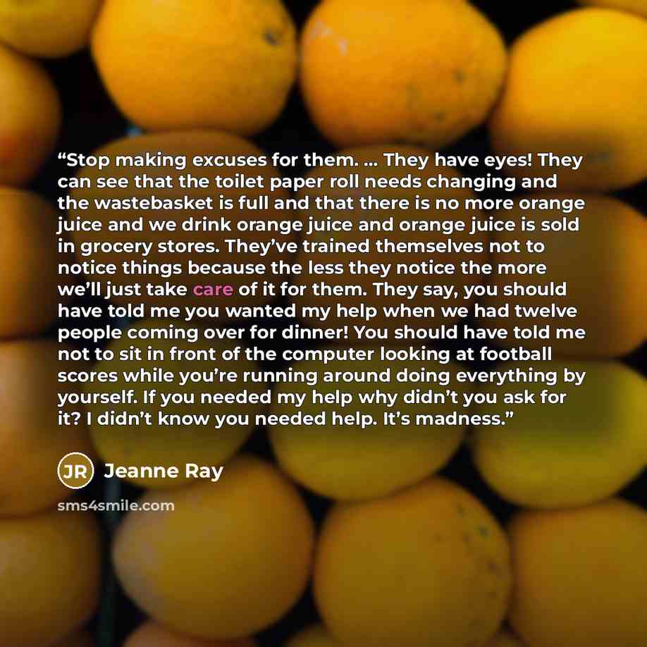 “Stop making excuses for them. … They have eyes! They can see that the toilet paper roll needs changing and the wastebasket is full and that there is no more orange juice and we drink orange juice and orange juice is sold in grocery stores. They’ve trained themselves not to notice things because…” quote by Jeanne Ray