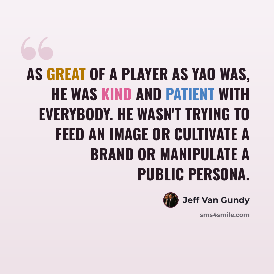 “As great of a player as Yao was, he was kind and patient with everybody. He wasn't trying to feed an image or cultivate a brand or manipulate a public persona.” quote by Jeff Van Gundy