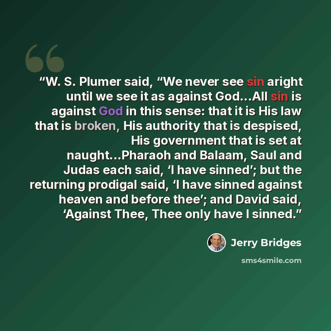 “W. S. Plumer said, “We never see sin aright until we see it as against God...All sin is against God in this sense: that it is His law that is broken, His authority that is despised, His government that is set at naught...Pharaoh and Balaam, Saul and Judas each said, ‘I have sinned’; but the…” quote by Jerry Bridges