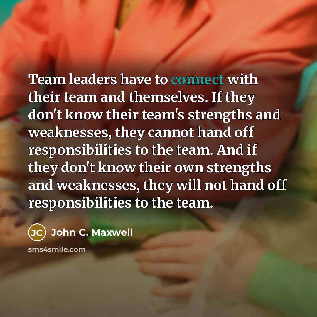 “Team leaders have to connect with their team and themselves. If they don't know their team's strengths and weaknesses, they cannot hand off responsibilities to the team. And if they don't know their own strengths and weaknesses, they will not hand off responsibilities to the team.” quote by John C. Maxwell