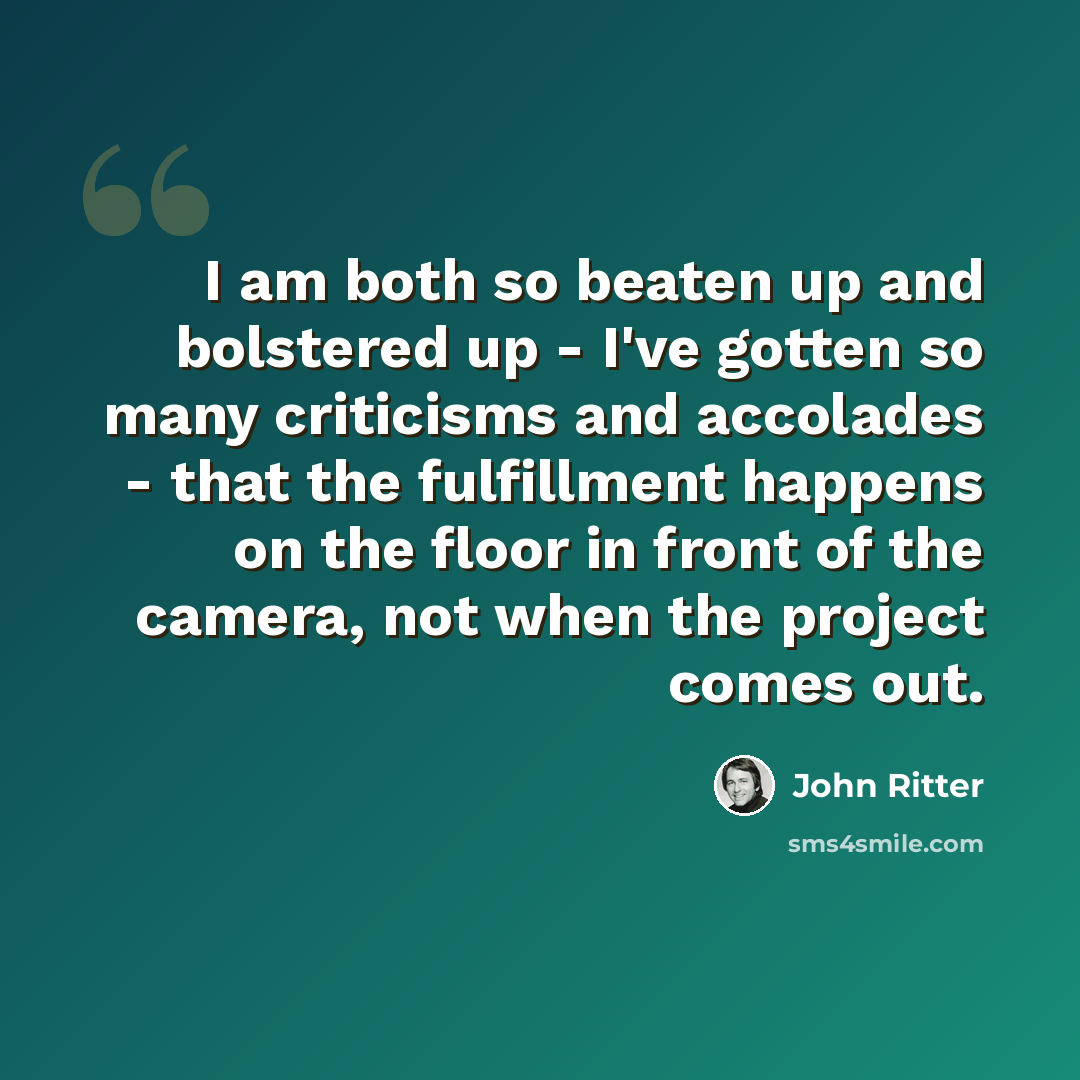“I am both so beaten up and bolstered up - I've gotten so many criticisms and accolades - that the fulfillment happens on the floor in front of the camera, not when the project comes out.” quote by John Ritter