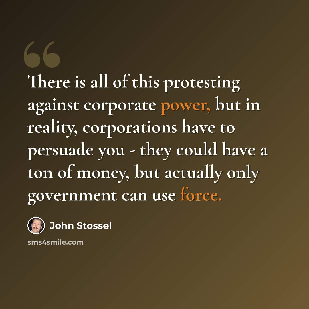 “There is all of this protesting against corporate power, but in reality, corporations have to persuade you - they could have a ton of money, but actually only government can use force.” quote by John Stossel