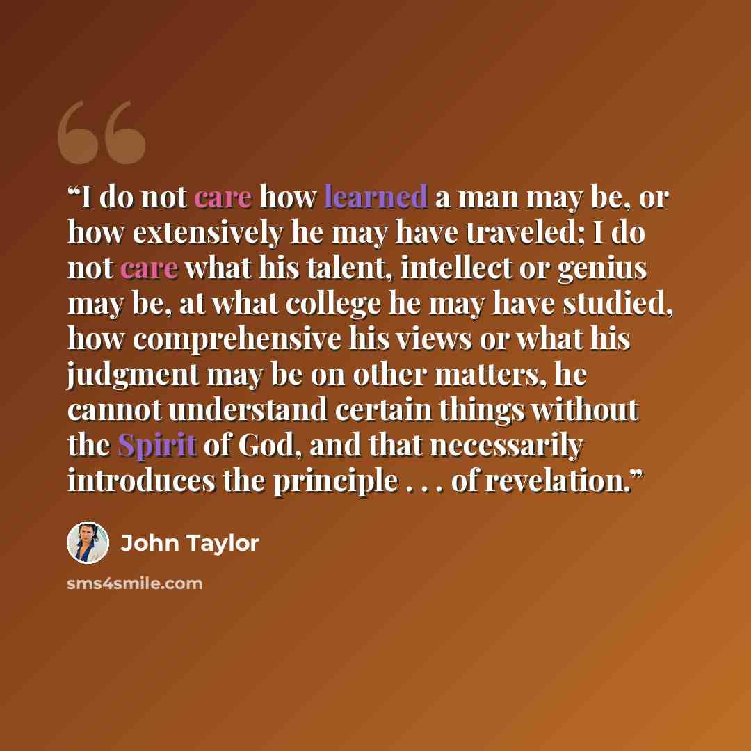 “I do not care how learned a man may be, or how extensively he may have traveled; I do not care what his talent, intellect or genius may be, at what college he may have studied, how comprehensive his views or what his judgment may be on other matters, he cannot understand certain things without the…” quote by John Taylor