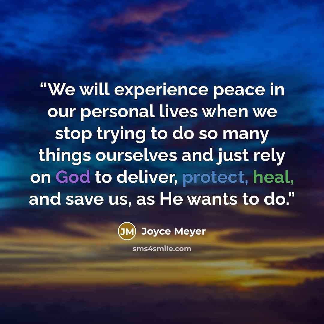 “We will experience peace in our personal lives when we stop trying to do so many things ourselves and just rely on God to deliver, protect, heal, and save us, as He wants to do.” quote by Joyce Meyer