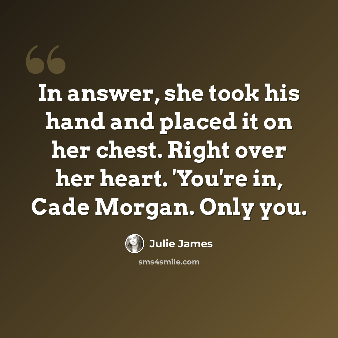 “In answer, she took his hand and placed it on her chest. Right over her heart. 'You're in, Cade Morgan. Only you.” quote by Julie James