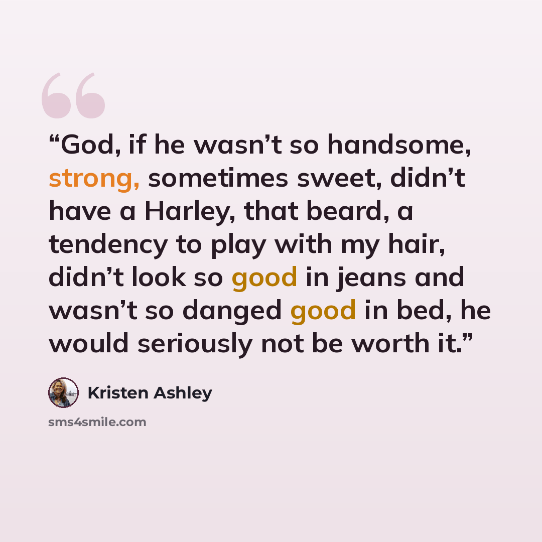 “God, if he wasn’t so handsome, strong, sometimes sweet, didn’t have a Harley, that beard, a tendency to play with my hair, didn’t look so good in jeans and wasn’t so danged good in bed, he would seriously not be worth it.” quote by Kristen Ashley