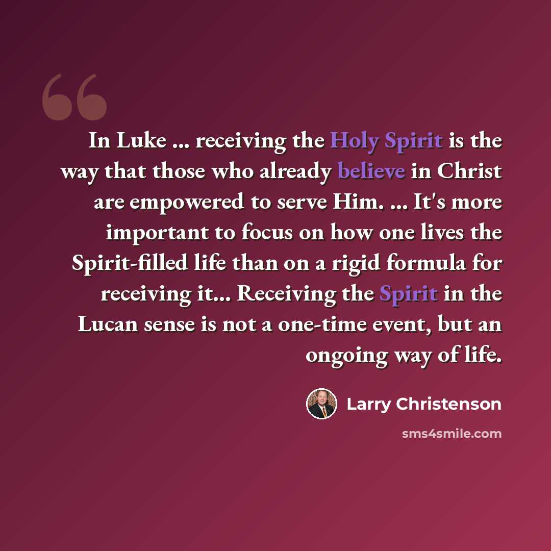 “In Luke ... receiving the Holy Spirit is the way that those who already believe in Christ are empowered to serve Him. … It's more important to focus on how one lives the Spirit-filled life than on a rigid formula for receiving it… Receiving the Spirit in the Lucan sense is not a one-time event…” quote by Larry Christenson