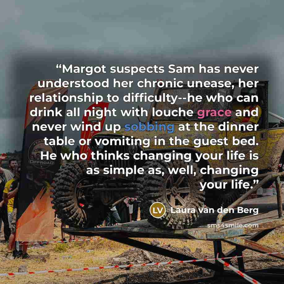 “Margot suspects Sam has never understood her chronic unease, her relationship to difficulty--he who can drink all night with louche grace and never wind up sobbing at the dinner table or vomiting in the guest bed. He who thinks changing your life is as simple as, well, changing your life.” quote by Laura van den Berg