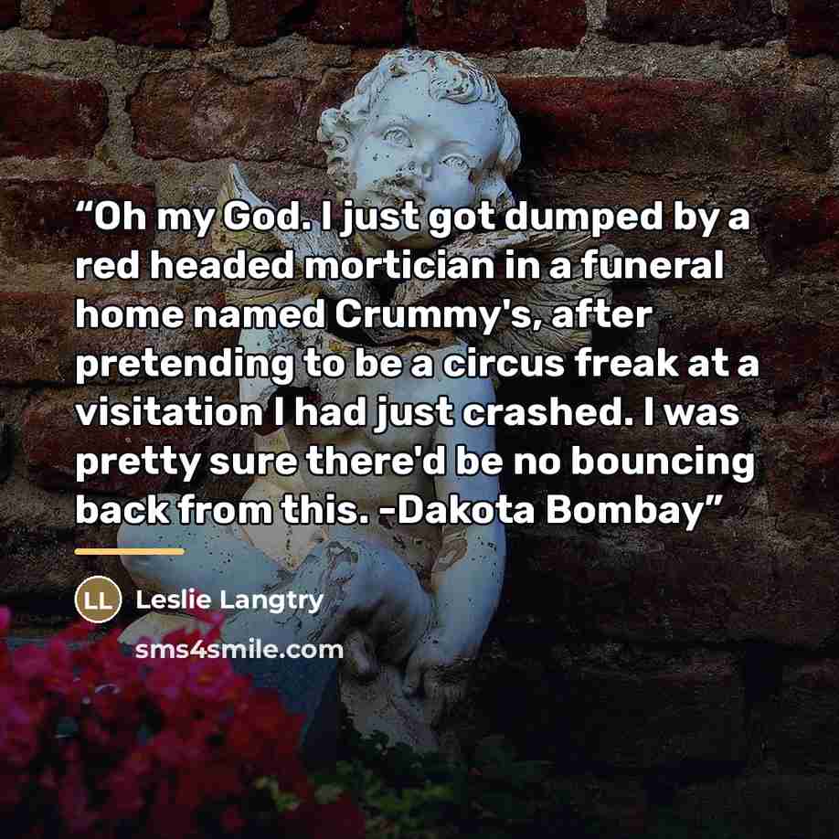 “Oh my God. I just got dumped by a red headed mortician in a funeral home named Crummy's, after pretending to be a circus freak at a visitation I had just crashed. I was pretty sure there'd be no bouncing back from this. -Dakota Bombay” quote by Leslie Langtry