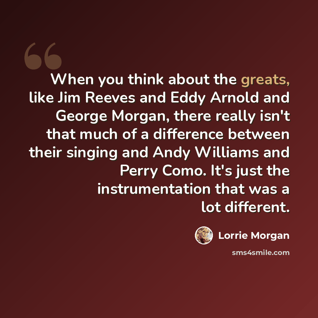 “When you think about the greats, like Jim Reeves and Eddy Arnold and George Morgan, there really isn't that much of a difference between their singing and Andy Williams and Perry Como. It's just the instrumentation that was a lot different.” quote by Lorrie Morgan