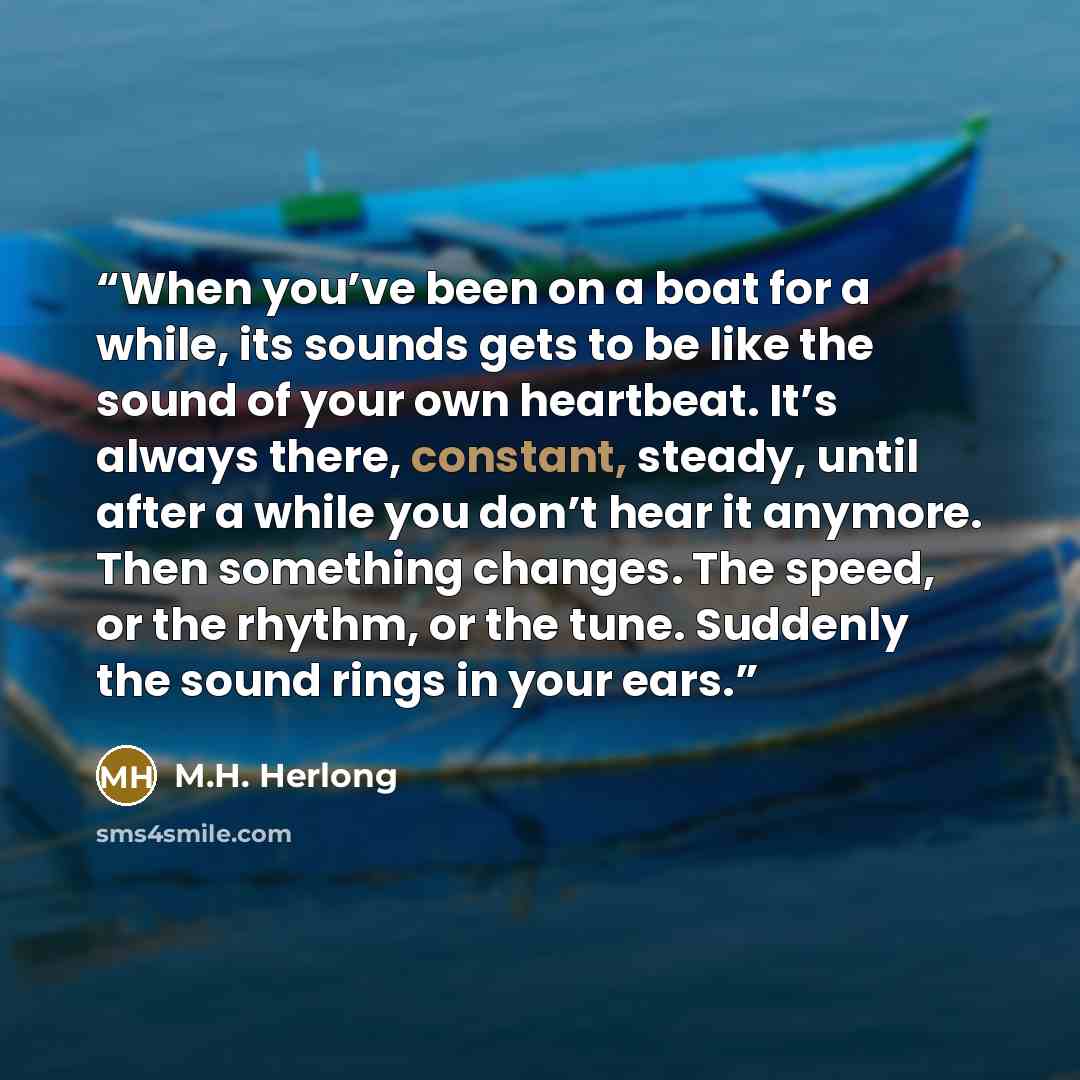 “When you’ve been on a boat for a while, its sounds gets to be like the sound of your own heartbeat. It’s always there, constant, steady, until after a while you don’t hear it anymore. Then something changes. The speed, or the rhythm, or the tune. Suddenly the sound rings in your ears.” quote by M.H. Herlong