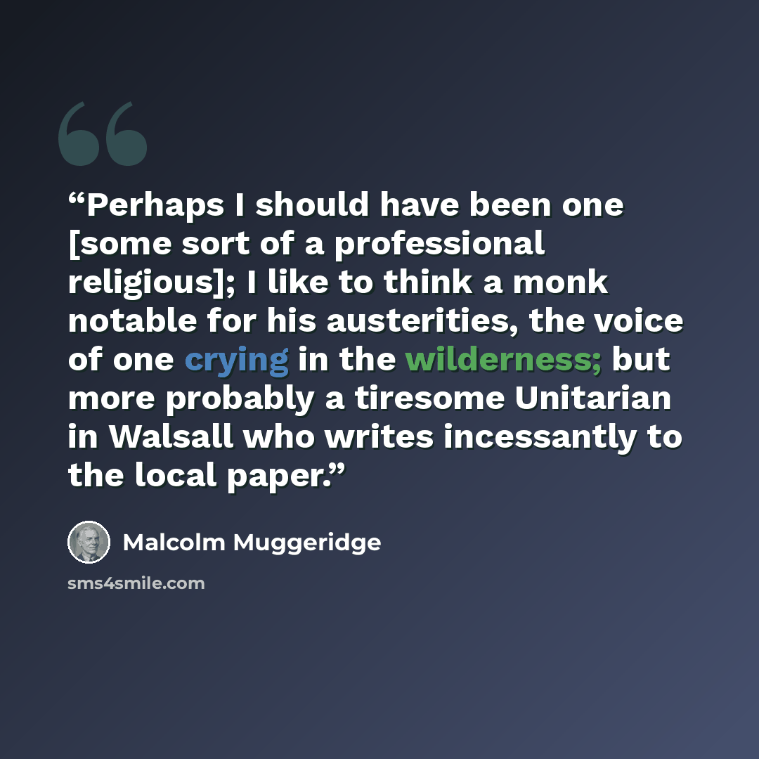“Perhaps I should have been one [some sort of a professional religious]; I like to think a monk notable for his austerities, the voice of one crying in the wilderness; but more probably a tiresome Unitarian in Walsall who writes incessantly to the local paper.” quote by Malcolm Muggeridge
